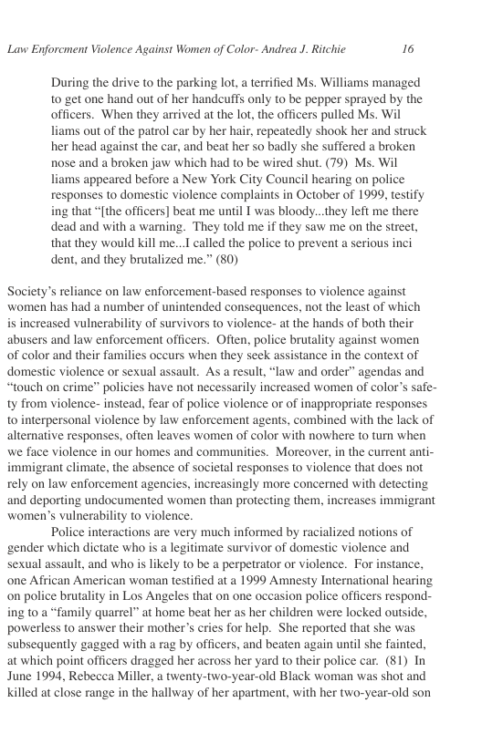 Lavw Enforcment Violence Against Women of Color- Andrea J. Ritchic 16  During the drive to the parking lot, a terrified Ms. Williams managed to get one hand out of her handcuffs only to be pepper sprayed by the officers. When they arrived at the lot, the officers pulled Ms. Wil liams out of the patrol car by her hair, repeatedly shook her and struck her head against the car, and beat her so badly she suffered a broken nose and a broken jaw which had to be wired shut. (79) Ms. Wil liams appeared before a New York City Council hearing on police responses to domestic violence complaints in October of 1999, testify ing that “[the officers] beat me until I was bloody...they left me there dead and with a warning. They told me if they saw me on the street, that they would kill me...I called the police to prevent a serious inci dent, and they brutalized me.” (80)  Society’s reliance on law enforcement-based responses to violence against women has had a number of unintended consequences, not the least of which is increased vulnerability of survivors to violence- at the hands of both their abusers and law enforcement officers. Often, police brutality against women of color and their families occurs when they seek assistance in the context of domestic violence or sexual assault. As a result, “law and order” agendas and “touch on crime” policies have not necessarily increased women of color’s safe- ty from violence- instead, fear of police violence o of inappropriate responses to interpersonal violence by law enforcement agents, combined with the lack of altenative responses, often leaves women of color with nowhere to turn when we face violence in our homes and communities. Moreover, in the current anti- immigrant climate, the absence of societal responses to violence that does not rely on law enforcement agencies, increasingly more concerned with detecting and deporting undocumented women than protecting them, increases immigrant women’s vulnerability to violence.  Police interactions are very much informed by racialized notions of ‘gender which dictate who is a legitimate survivor of domestic violence and sexual assault, and who is likely to be a perpetrator or violence. For instance, one African American woman testified at a 1999 Amnesty International hearing on police brutality in Los Angeles that on one occasion police officers respond- ing to a “family quarrel” at home beat her as her children were locked outside, powerless to answer their mother’s cries for help. She reported that she was subsequently gagged with a rag by officers, and beaten again until she fainted, at which point officers dragged her acoss her yard to their police car. (81) In June 1994, Rebecea Miller, a twenty-two-year-old Black woman was shot and Killed at close range in the hallway of her apartment, with her two-year-old son  